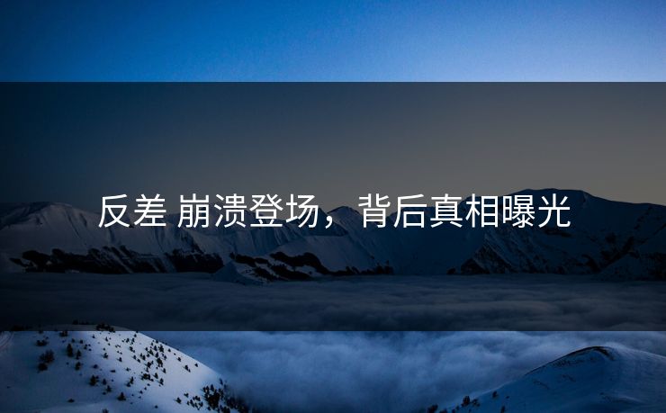 反差 崩溃登场，背后真相曝光