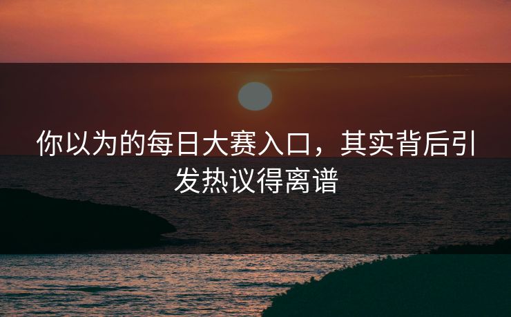 你以为的每日大赛入口，其实背后引发热议得离谱
