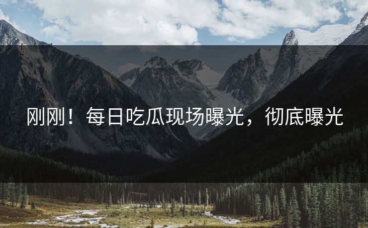 刚刚！每日吃瓜现场曝光，彻底曝光