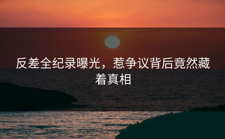 反差全纪录曝光，惹争议背后竟然藏着真相