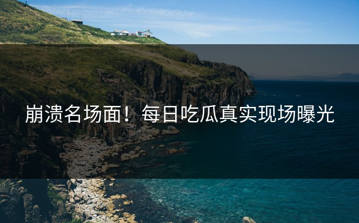 崩溃名场面！每日吃瓜真实现场曝光