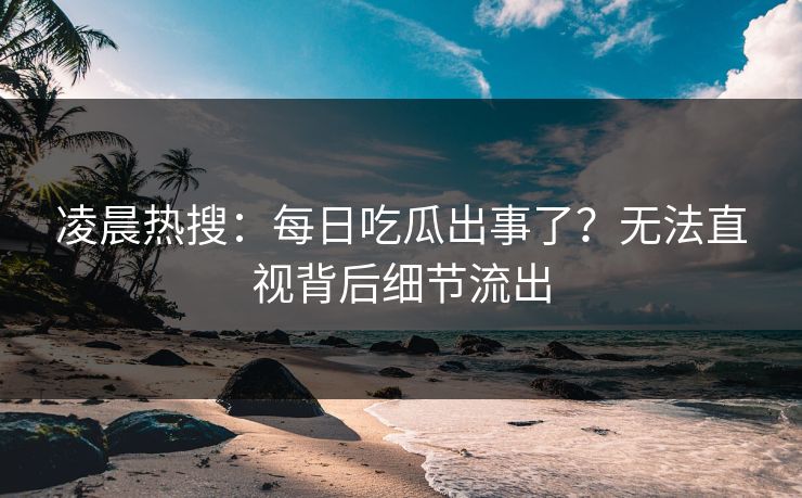 凌晨热搜：每日吃瓜出事了？无法直视背后细节流出