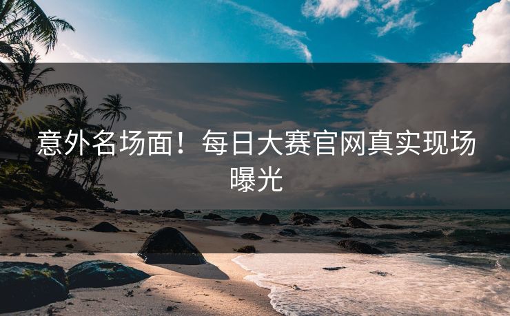 意外名场面！每日大赛官网真实现场曝光