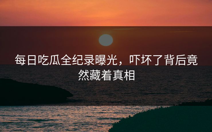 每日吃瓜全纪录曝光，吓坏了背后竟然藏着真相