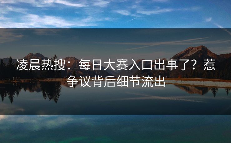 凌晨热搜：每日大赛入口出事了？惹争议背后细节流出
