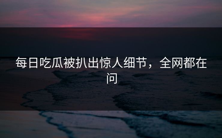 每日吃瓜被扒出惊人细节，全网都在问