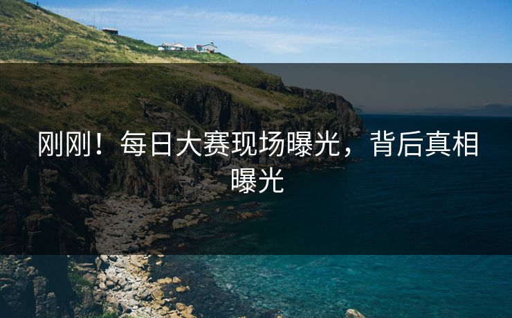 刚刚！每日大赛现场曝光，背后真相曝光
