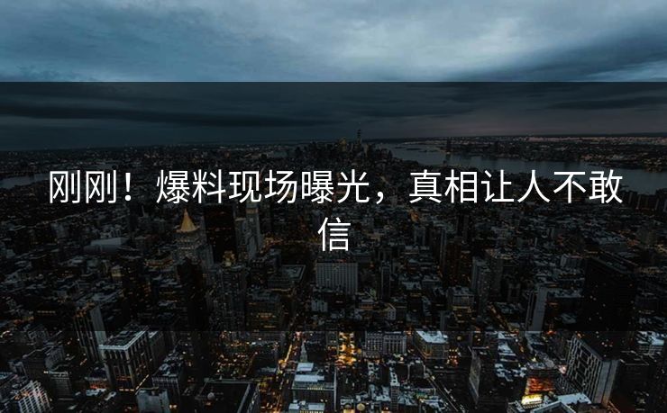 刚刚！爆料现场曝光，真相让人不敢信