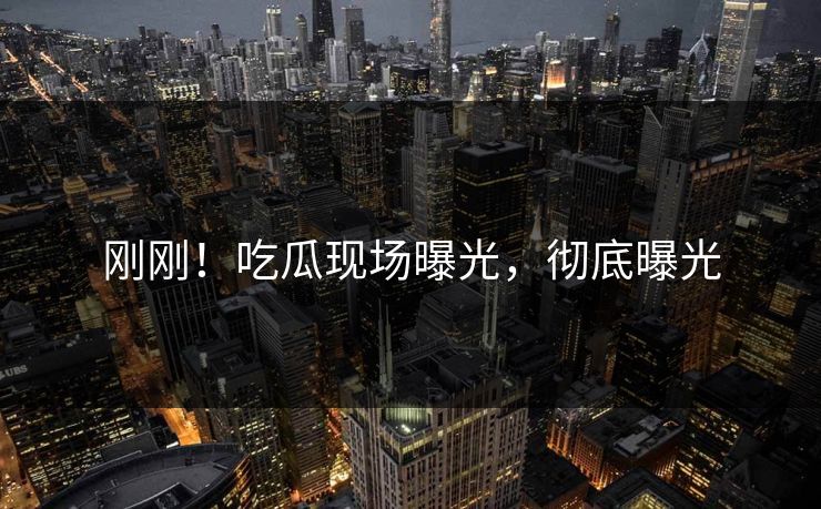 刚刚！吃瓜现场曝光，彻底曝光