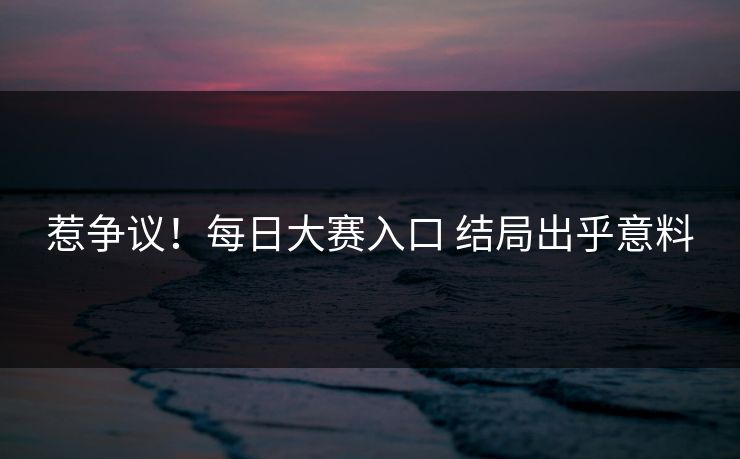 惹争议！每日大赛入口 结局出乎意料