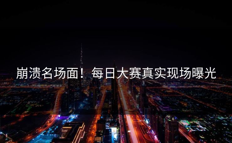 崩溃名场面！每日大赛真实现场曝光