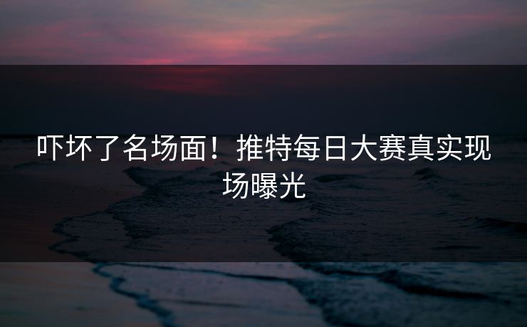 吓坏了名场面！推特每日大赛真实现场曝光