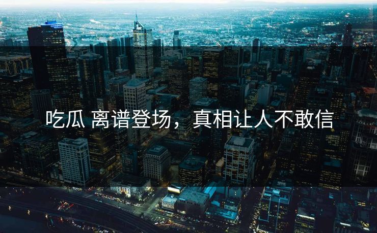 吃瓜 离谱登场，真相让人不敢信