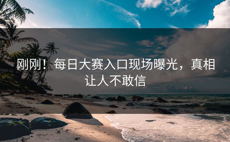刚刚！每日大赛入口现场曝光，真相让人不敢信