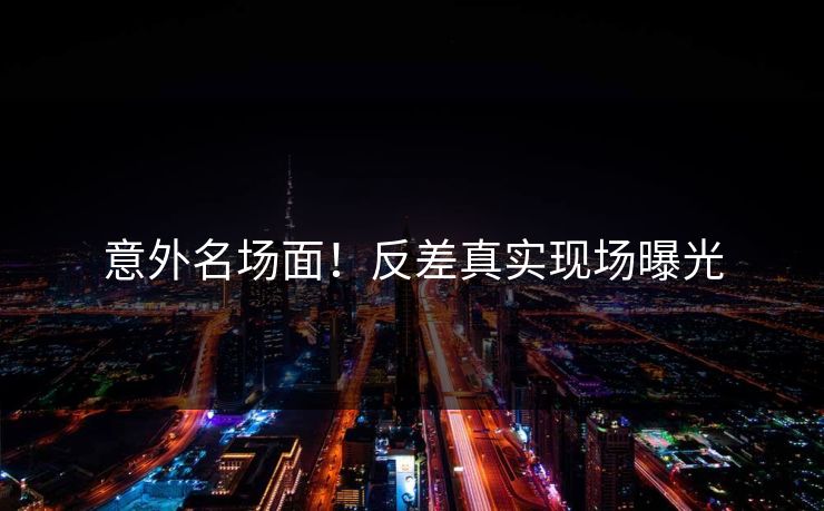 意外名场面！反差真实现场曝光