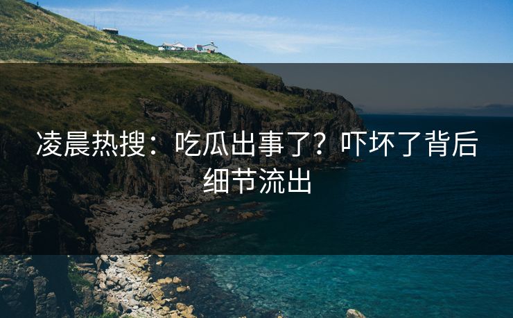 凌晨热搜：吃瓜出事了？吓坏了背后细节流出