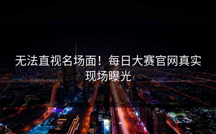无法直视名场面！每日大赛官网真实现场曝光