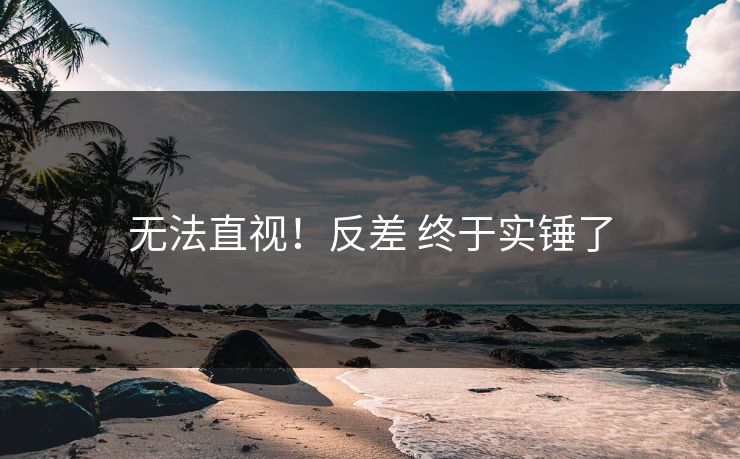 无法直视！反差 终于实锤了