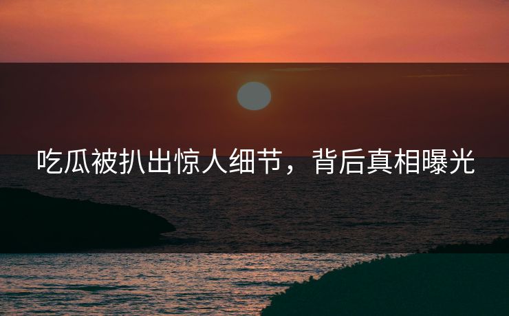 吃瓜被扒出惊人细节，背后真相曝光