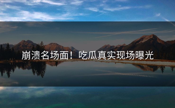 崩溃名场面！吃瓜真实现场曝光