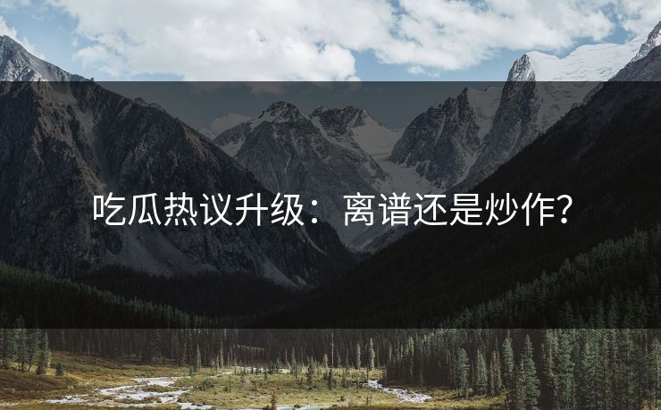 吃瓜热议升级：离谱还是炒作？