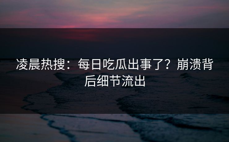 凌晨热搜：每日吃瓜出事了？崩溃背后细节流出