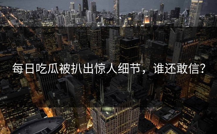 每日吃瓜被扒出惊人细节，谁还敢信？