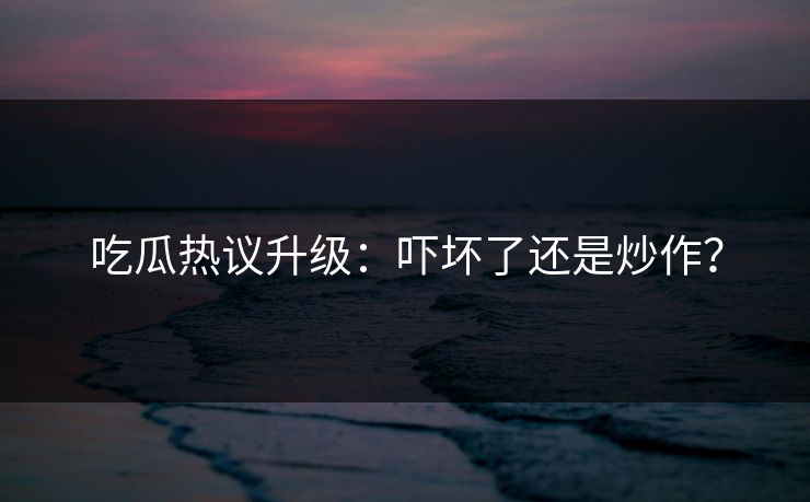吃瓜热议升级：吓坏了还是炒作？