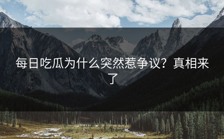每日吃瓜为什么突然惹争议？真相来了