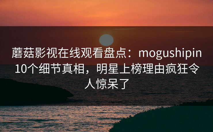 蘑菇影视在线观看盘点：mogushipin10个细节真相，明星上榜理由疯狂令人惊呆了
