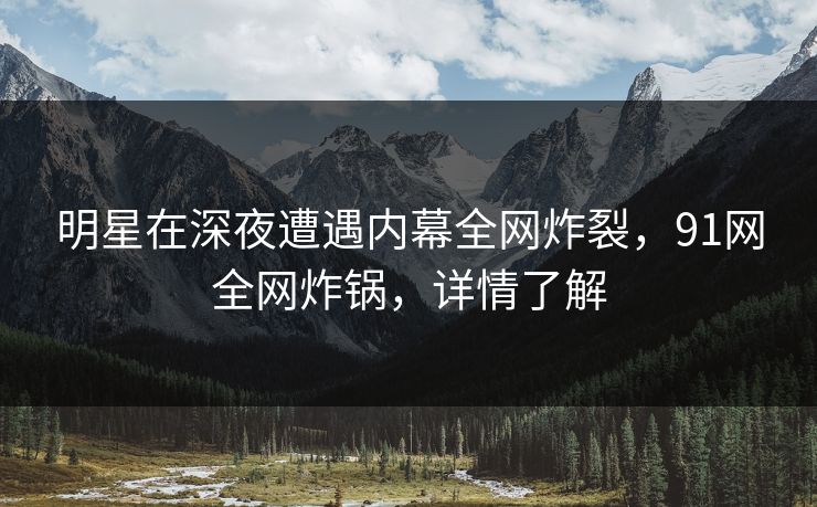 明星在深夜遭遇内幕全网炸裂，91网全网炸锅，详情了解