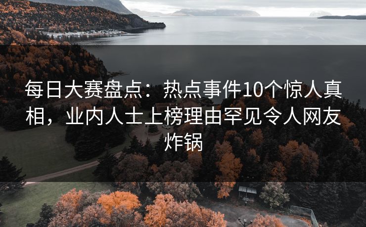 每日大赛盘点：热点事件10个惊人真相，业内人士上榜理由罕见令人网友炸锅