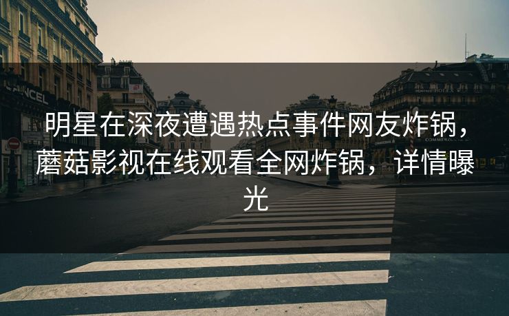 明星在深夜遭遇热点事件网友炸锅，蘑菇影视在线观看全网炸锅，详情曝光