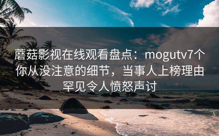蘑菇影视在线观看盘点：mogutv7个你从没注意的细节，当事人上榜理由罕见令人愤怒声讨