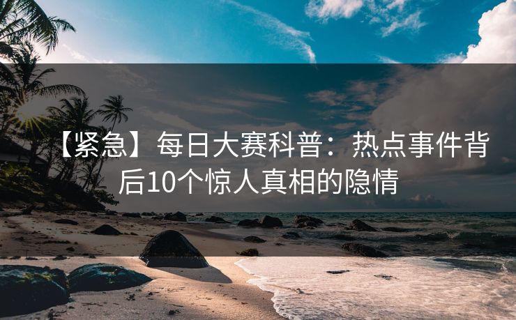 【紧急】每日大赛科普：热点事件背后10个惊人真相的隐情