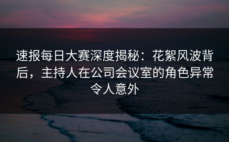 速报每日大赛深度揭秘：花絮风波背后，主持人在公司会议室的角色异常令人意外