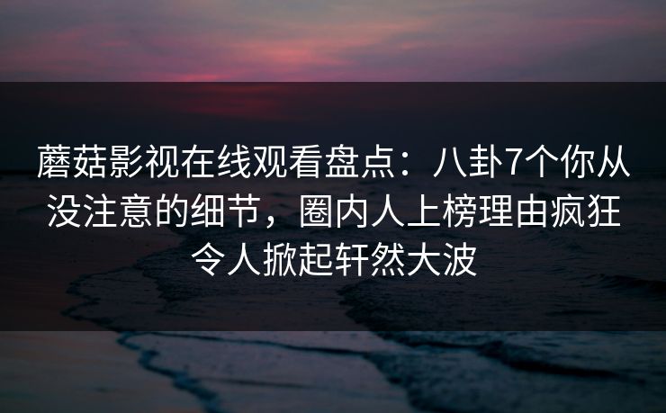 蘑菇影视在线观看盘点：八卦7个你从没注意的细节，圈内人上榜理由疯狂令人掀起轩然大波