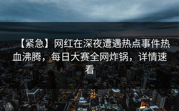 【紧急】网红在深夜遭遇热点事件热血沸腾，每日大赛全网炸锅，详情速看