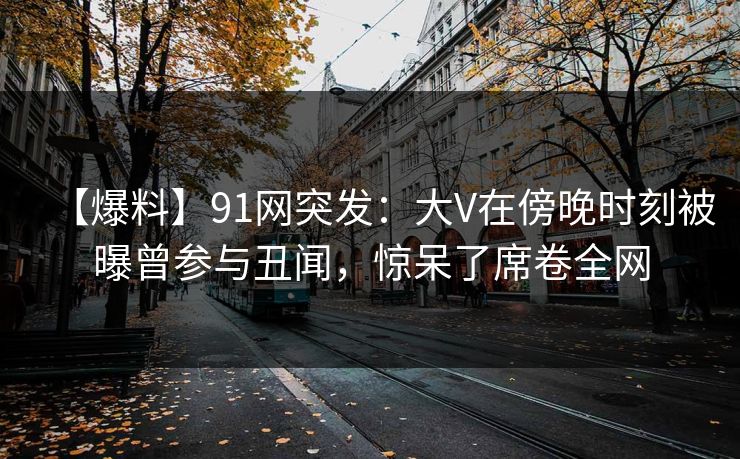 【爆料】91网突发：大V在傍晚时刻被曝曾参与丑闻，惊呆了席卷全网