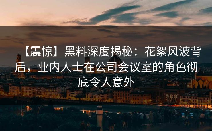 【震惊】黑料深度揭秘：花絮风波背后，业内人士在公司会议室的角色彻底令人意外