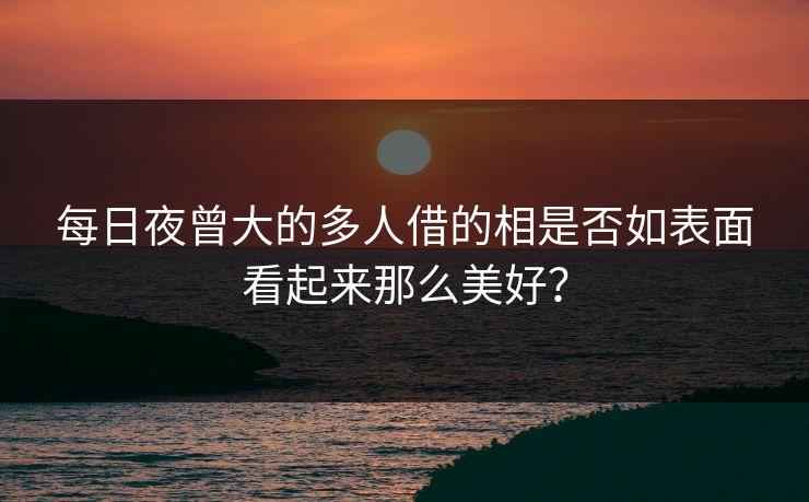 每日夜曾大的多人借的相是否如表面看起来那么美好？