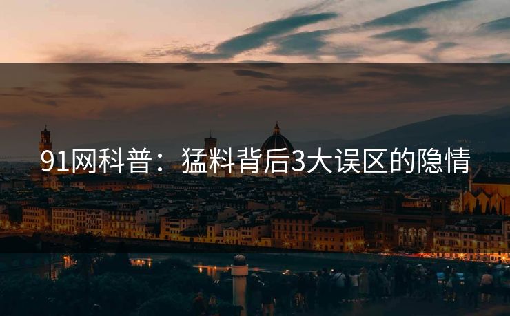 91网科普：猛料背后3大误区的隐情