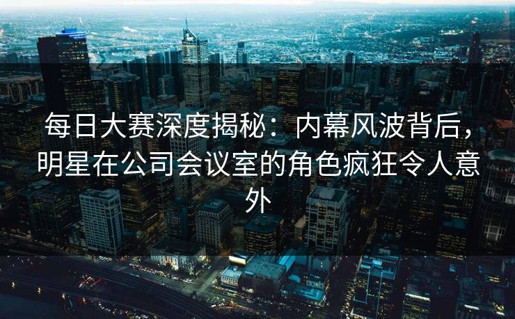 每日大赛深度揭秘：内幕风波背后，明星在公司会议室的角色疯狂令人意外