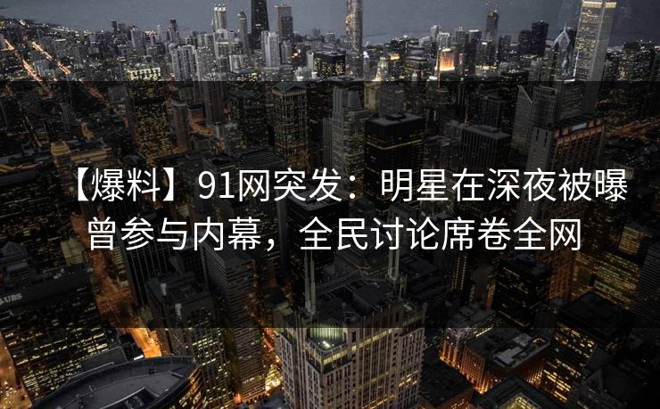 【爆料】91网突发：明星在深夜被曝曾参与内幕，全民讨论席卷全网