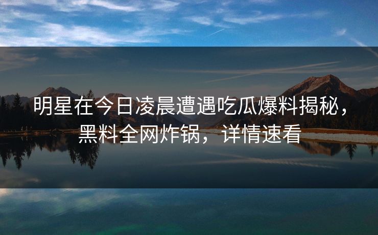 明星在今日凌晨遭遇吃瓜爆料揭秘，黑料全网炸锅，详情速看