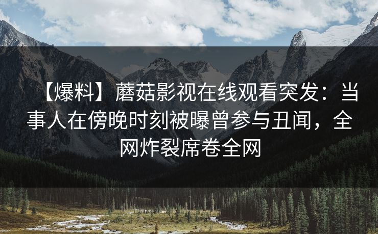 【爆料】蘑菇影视在线观看突发：当事人在傍晚时刻被曝曾参与丑闻，全网炸裂席卷全网