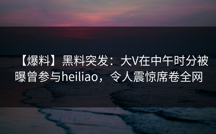 【爆料】黑料突发：大V在中午时分被曝曾参与heiliao，令人震惊席卷全网