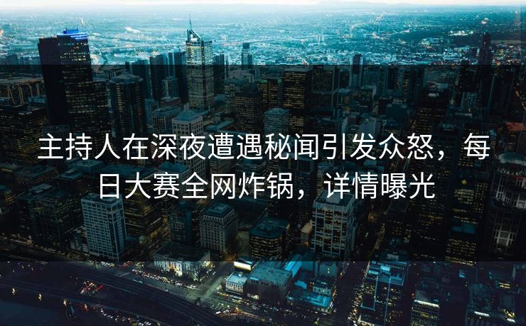 主持人在深夜遭遇秘闻引发众怒，每日大赛全网炸锅，详情曝光