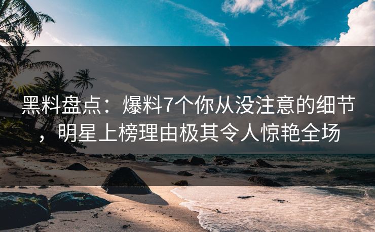 黑料盘点：爆料7个你从没注意的细节，明星上榜理由极其令人惊艳全场