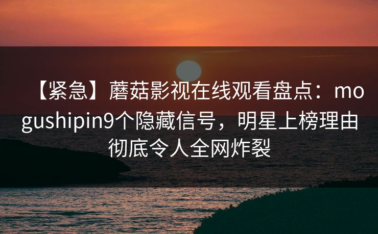 【紧急】蘑菇影视在线观看盘点：mogushipin9个隐藏信号，明星上榜理由彻底令人全网炸裂
